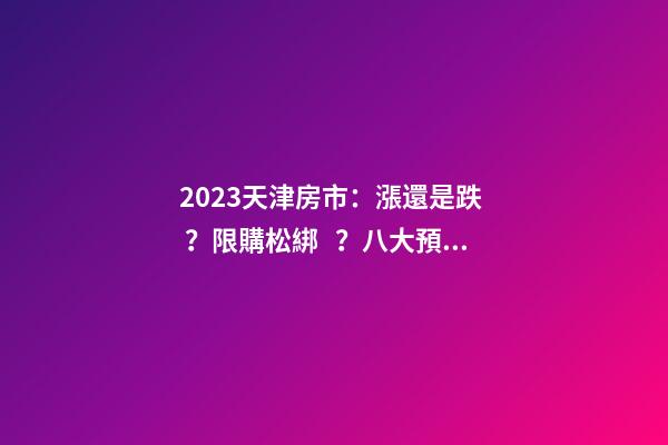 2023天津房市：漲還是跌？限購松綁？八大預(yù)測解讀！